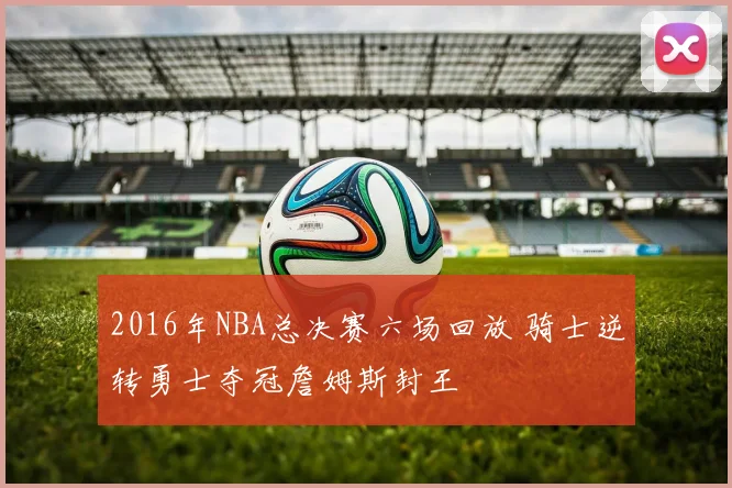2016年NBA总决赛六场回放 骑士逆转勇士夺冠詹姆斯封王
