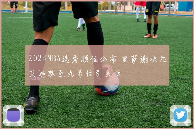 2024NBA选秀顺位公布 里萨谢状元艾迪跌至九号位引关注