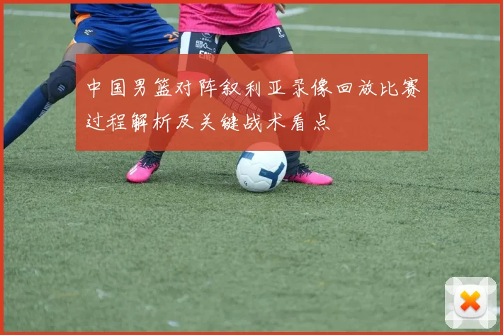 中国男篮对阵叙利亚录像回放比赛过程解析及关键战术看点