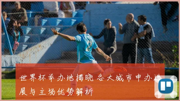 世界杯举办地揭晓 各大城市申办进展与主场优势解析