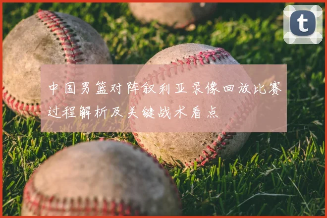 中国男篮对阵叙利亚录像回放比赛过程解析及关键战术看点