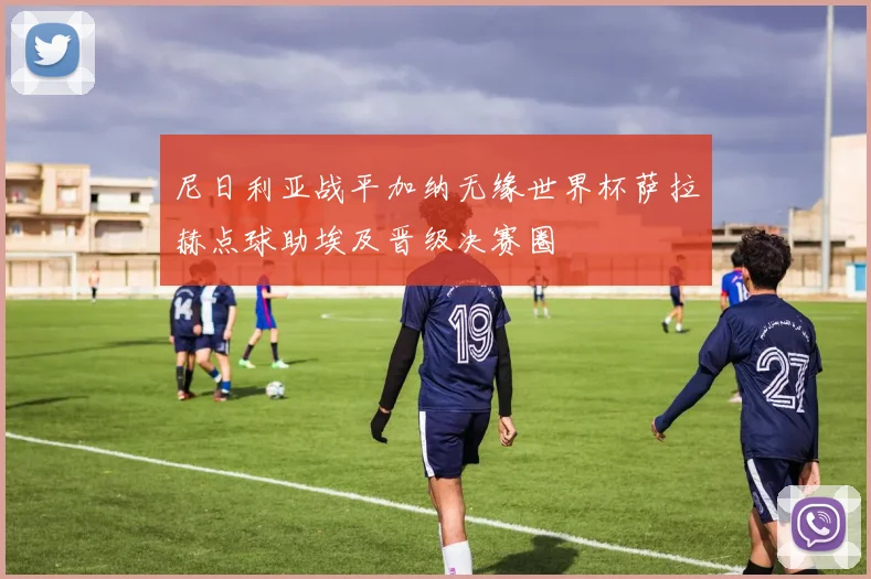 尼日利亚战平加纳无缘世界杯萨拉赫点球助埃及晋级决赛圈