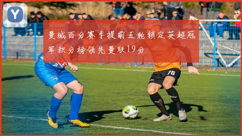 曼城百分赛季提前五轮锁定英超冠军积分榜领先曼联19分