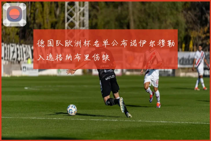 德国队欧洲杯名单公布诺伊尔穆勒入选格纳布里伤缺