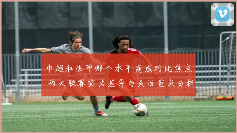 中超和法甲哪个水平高成对比焦点 两大联赛实力差异与关注重点分析