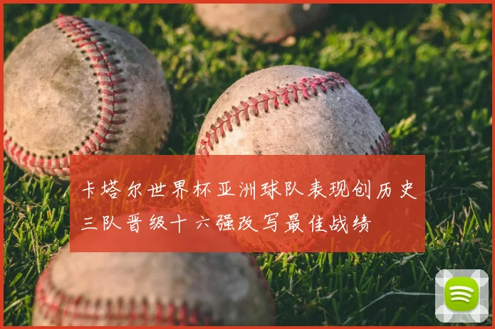 卡塔尔世界杯亚洲球队表现创历史三队晋级十六强改写最佳战绩