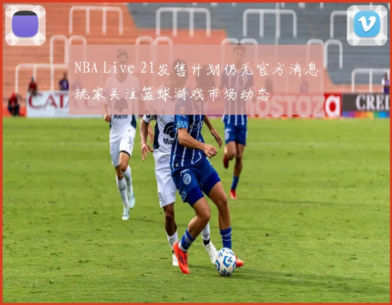 NBA Live 21发售计划仍无官方消息玩家关注篮球游戏市场动态