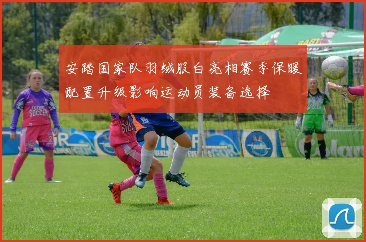 安踏国家队羽绒服白亮相赛季保暖配置升级影响运动员装备选择