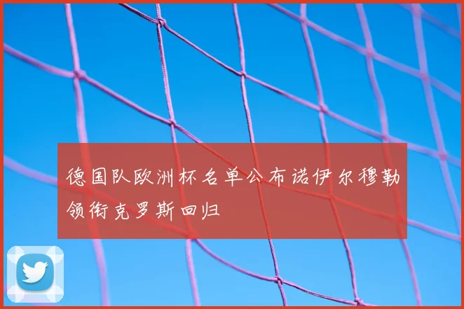 德国队欧洲杯名单公布诺伊尔穆勒领衔克罗斯回归