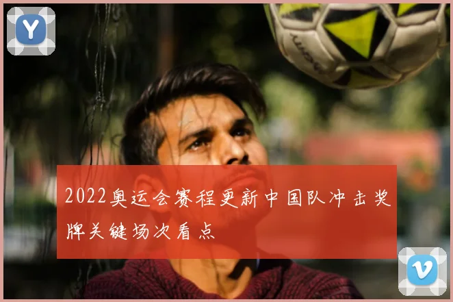 2022奥运会赛程更新中国队冲击奖牌关键场次看点