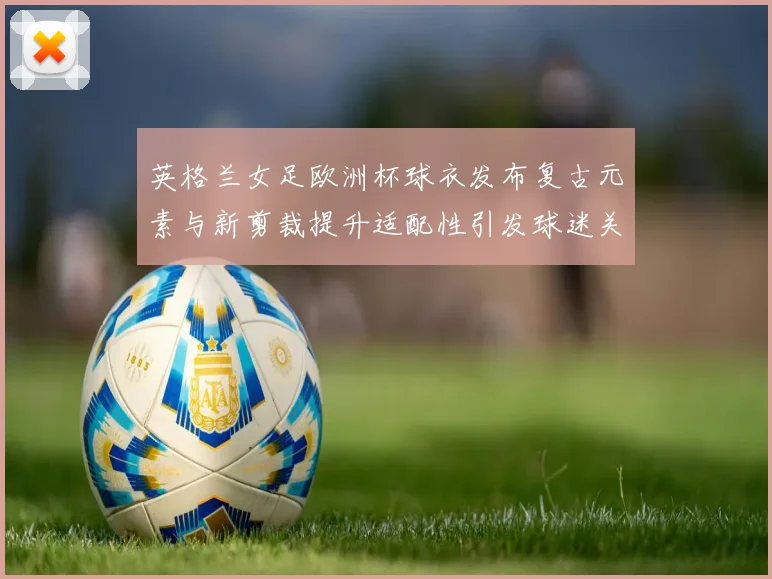 英格兰女足欧洲杯球衣发布复古元素与新剪裁提升适配性引发球迷关注