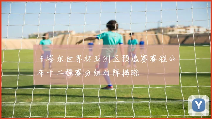 卡塔尔世界杯亚洲区预选赛赛程公布十二强赛分组对阵揭晓