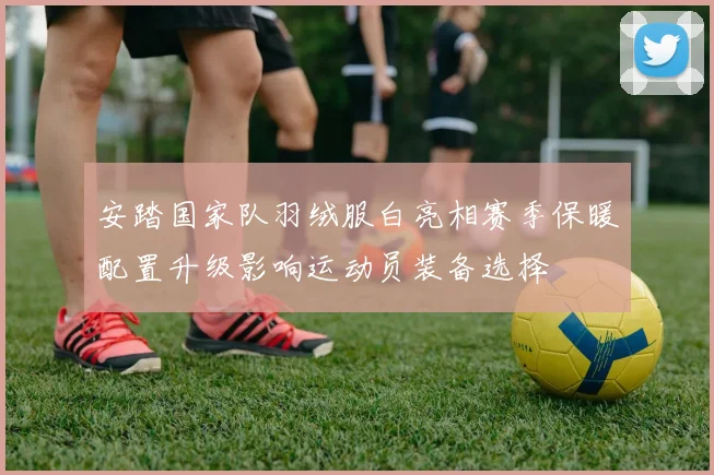 安踏国家队羽绒服白亮相赛季保暖配置升级影响运动员装备选择