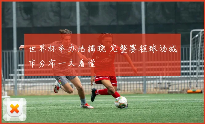 世界杯举办地揭晓 完整赛程球场城市分布一文看懂