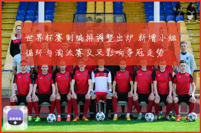 世界杯赛制编排调整出炉 新增小组循环与淘汰赛交叉影响争冠走势